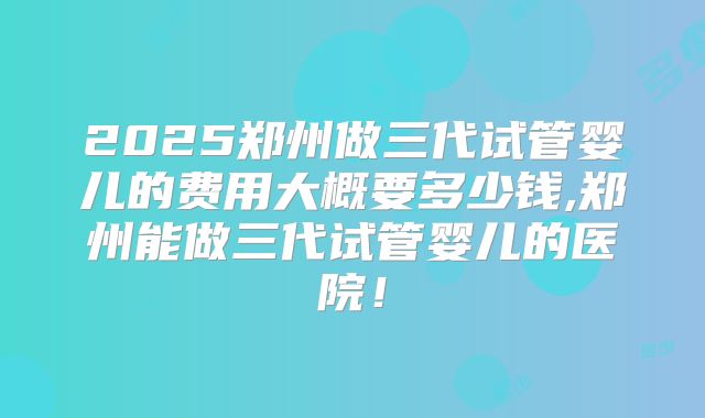 2025郑州做三代试管婴儿的费用大概要多少钱,郑州能做三代试管婴儿的医院！