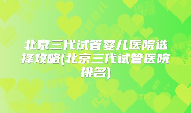 北京三代试管婴儿医院选择攻略(北京三代试管医院排名)