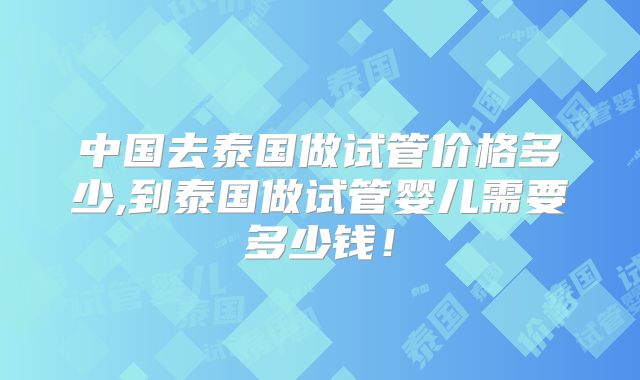中国去泰国做试管价格多少,到泰国做试管婴儿需要多少钱！