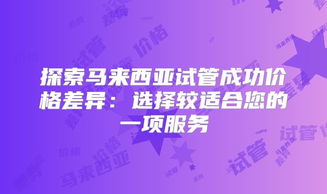 探索马来西亚试管成功价格差异：选择较适合您的一项服务