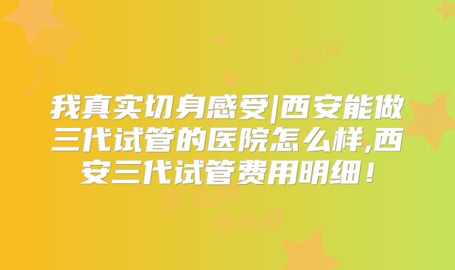 我真实切身感受|西安能做三代试管的医院怎么样,西安三代试管费用明细！