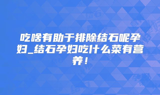 吃啥有助于排除结石呢孕妇_结石孕妇吃什么菜有营养！