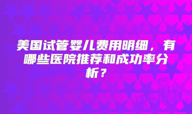 美国试管婴儿费用明细，有哪些医院推荐和成功率分析？