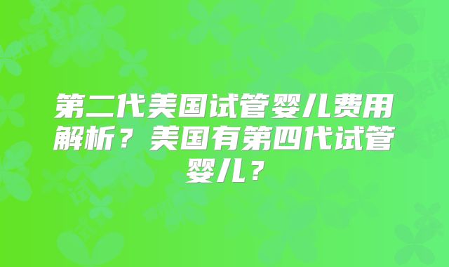 第二代美国试管婴儿费用解析？美国有第四代试管婴儿？