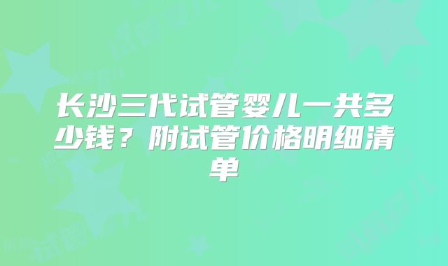 长沙三代试管婴儿一共多少钱？附试管价格明细清单