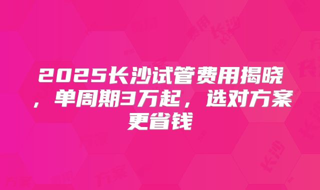 2025长沙试管费用揭晓,单周期3万起,选对方案更省钱