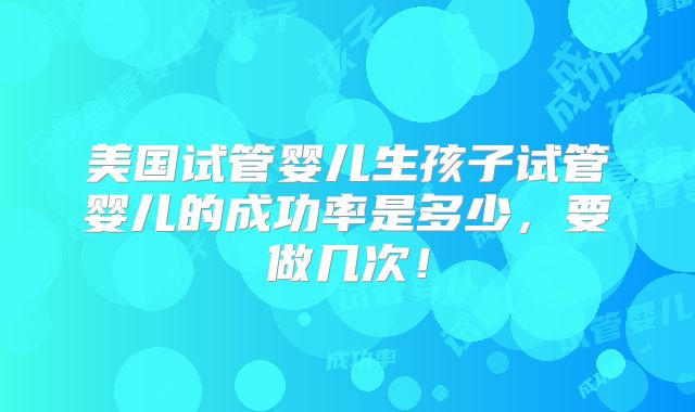 美国试管婴儿生孩子试管婴儿的成功率是多少，要做几次！