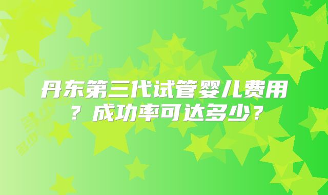 丹东第三代试管婴儿费用？成功率可达多少？