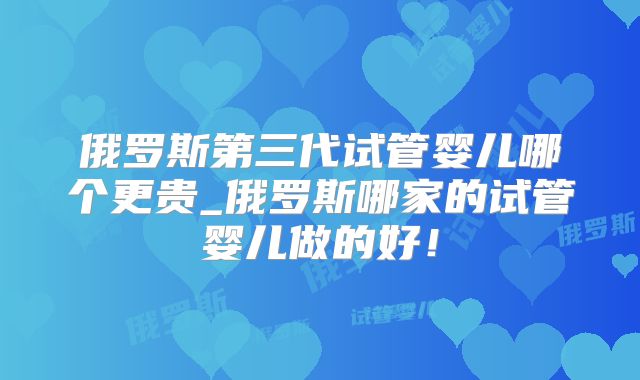 俄罗斯第三代试管婴儿哪个更贵_俄罗斯哪家的试管婴儿做的好！