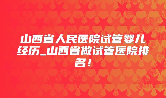 山西省人民医院试管婴儿经历_山西省做试管医院排名！