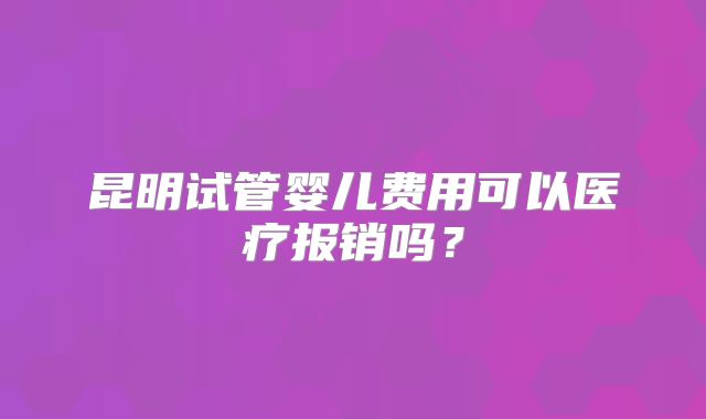 昆明试管婴儿费用可以医疗报销吗?