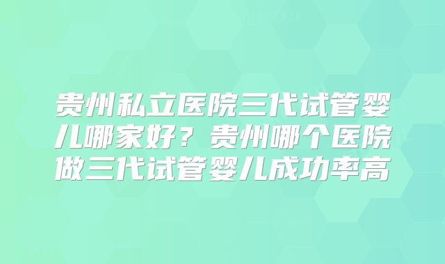 贵州私立医院三代试管婴儿哪家好？贵州哪个医院做三代试管婴儿成功率高