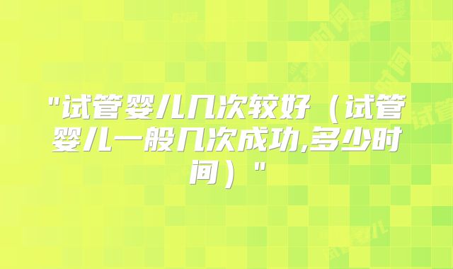"试管婴儿几次较好（试管婴儿一般几次成功,多少时间）"