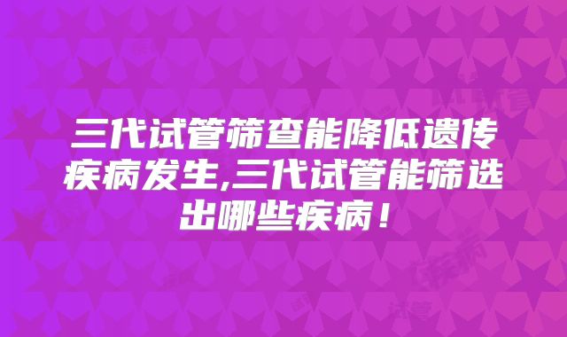 三代试管筛查能降低遗传疾病发生,三代试管能筛选出哪些疾病！