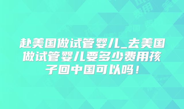 赴美国做试管婴儿_去美国做试管婴儿要多少费用孩子回中国可以吗！