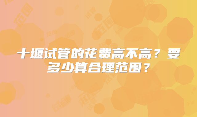 十堰试管的花费高不高?要多少算合理范围?