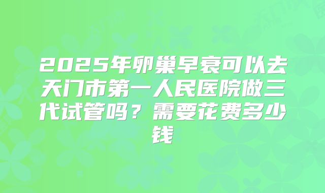 2025年卵巢早衰可以去天门市第一人民医院做三代试管吗？需要花费多少钱