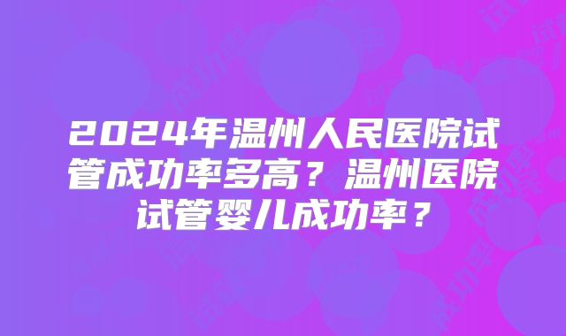 2024年温州人民医院试管成功率多高？温州医院试管婴儿成功率？