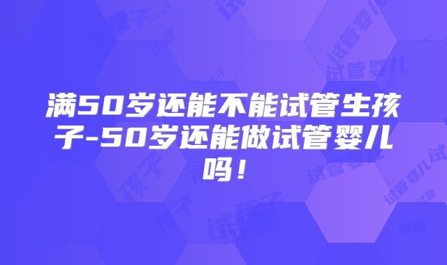 满50岁还能不能试管生孩子-50岁还能做试管婴儿吗！