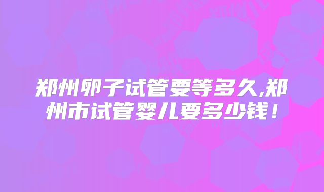 郑州卵子试管要等多久,郑州市试管婴儿要多少钱!