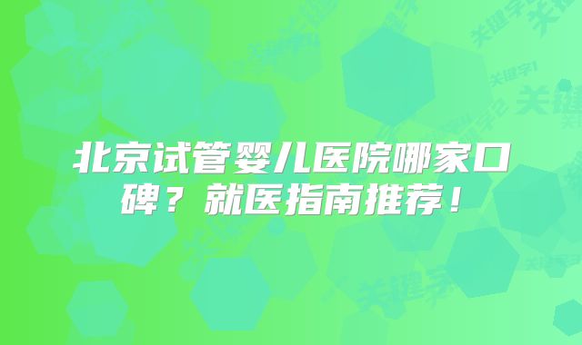 北京试管婴儿医院哪家口碑？就医指南推荐！
