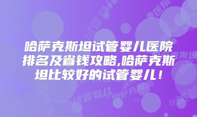 哈萨克斯坦试管婴儿医院排名及省钱攻略,哈萨克斯坦比较好的试管婴儿！