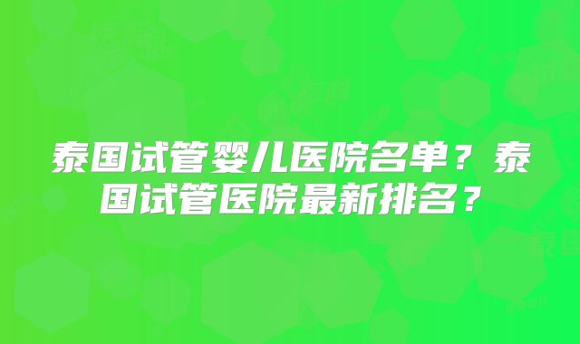 泰国试管婴儿医院名单？泰国试管医院最新排名？