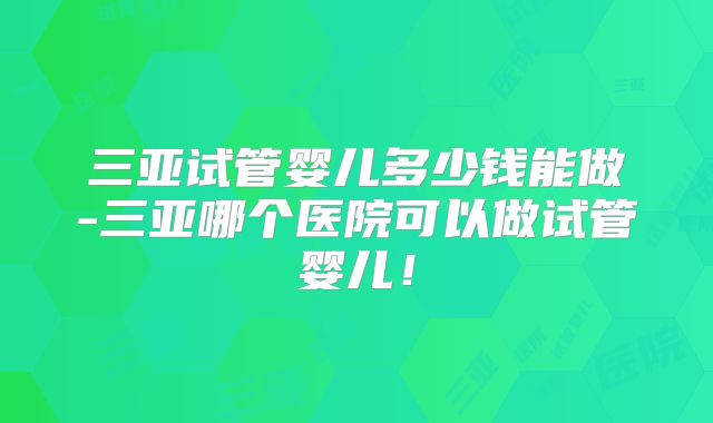 三亚试管婴儿多少钱能做-三亚哪个医院可以做试管婴儿！