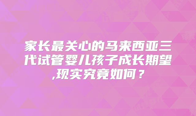 家长最关心的马来西亚三代试管婴儿孩子成长期望,现实究竟如何？