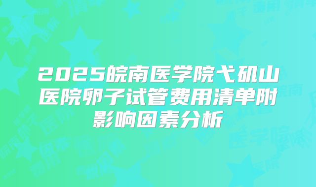 2025皖南医学院弋矶山医院卵子试管费用清单附影响因素分析