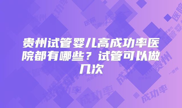 贵州试管婴儿高成功率医院都有哪些?试管可以做几次