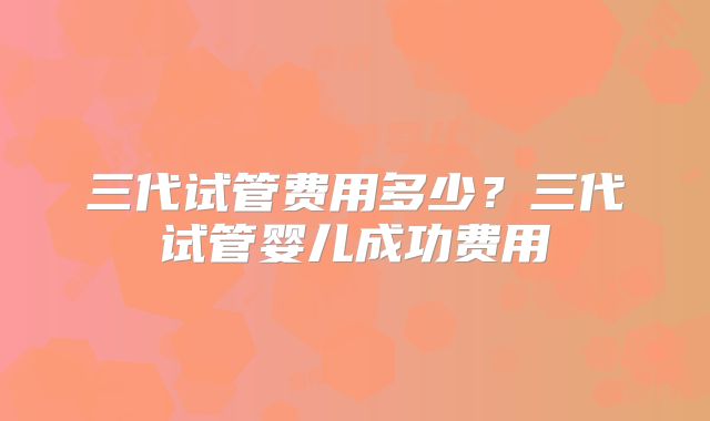 三代试管费用多少？三代试管婴儿成功费用