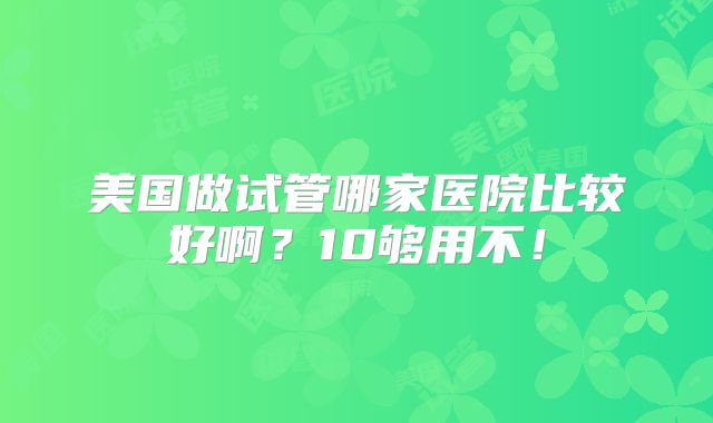美国做试管哪家医院比较好啊？10够用不！