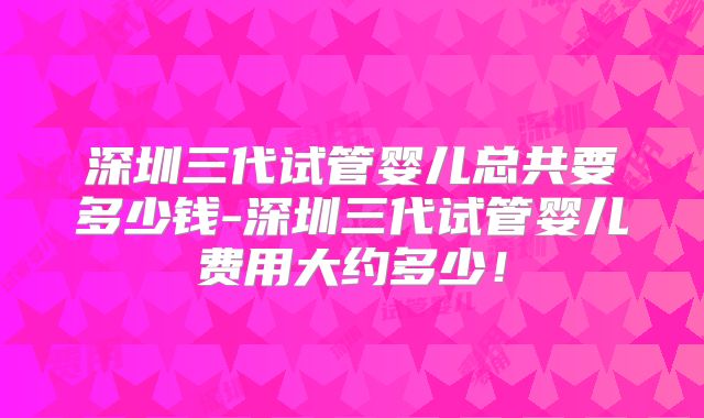 深圳三代试管婴儿总共要多少钱-深圳三代试管婴儿费用大约多少！