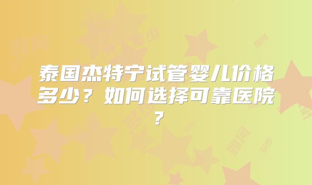 泰国杰特宁试管婴儿价格多少？如何选择可靠医院？