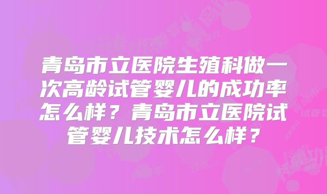 青岛市立医院生殖科做一次高龄试管婴儿的成功率怎么样？青岛市立医院试管婴儿技术怎么样？