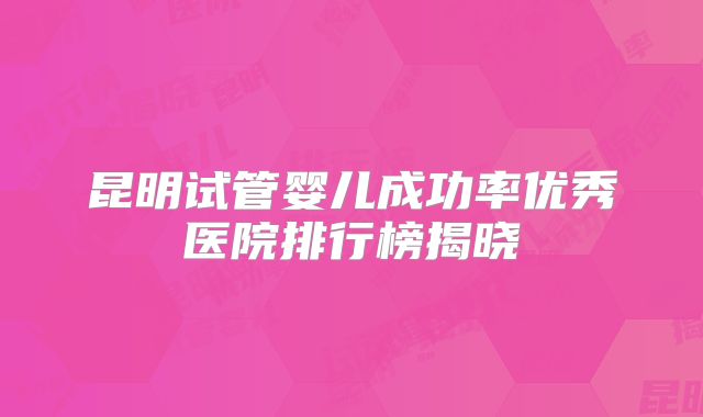昆明试管婴儿成功率优秀医院排行榜揭晓