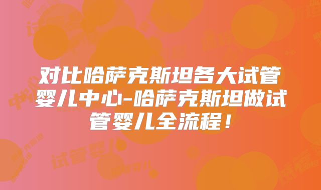 对比哈萨克斯坦各大试管婴儿中心-哈萨克斯坦做试管婴儿全流程！