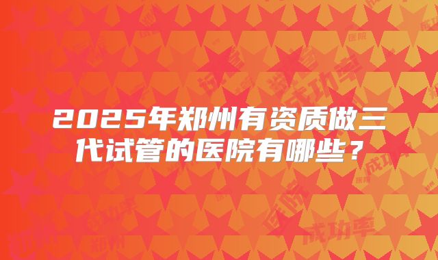 2025年郑州有资质做三代试管的医院有哪些？