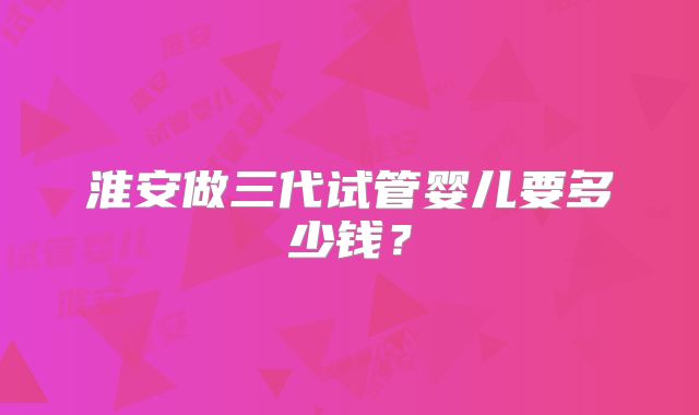 淮安做三代试管婴儿要多少钱？