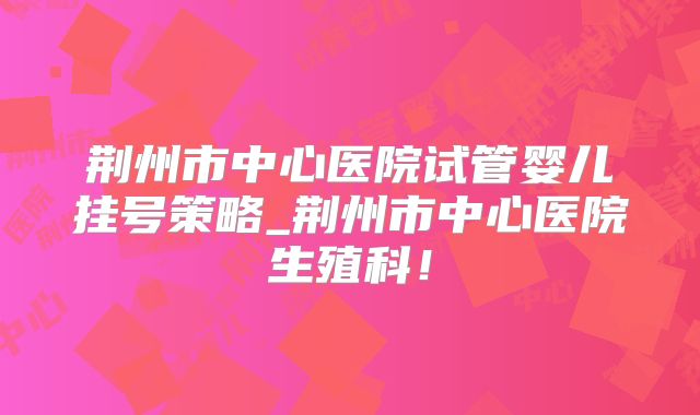 荆州市中心医院试管婴儿挂号策略_荆州市中心医院生殖科！