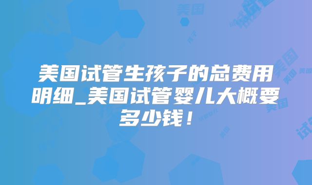 美国试管生孩子的总费用明细_美国试管婴儿大概要多少钱!