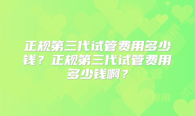 正规第三代试管费用多少钱？正规第三代试管费用多少钱啊？