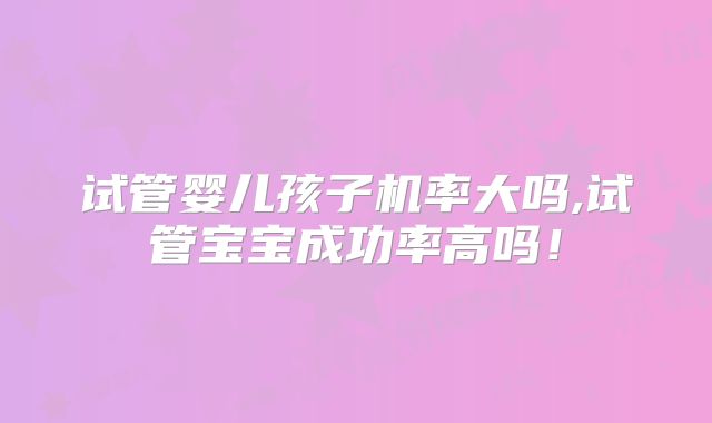 试管婴儿孩子机率大吗,试管宝宝成功率高吗！
