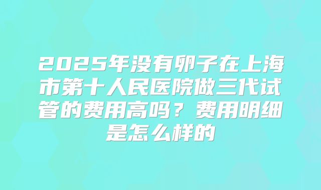 2025年没有卵子在上海市第十人民医院做三代试管的费用高吗？费用明细是怎么样的