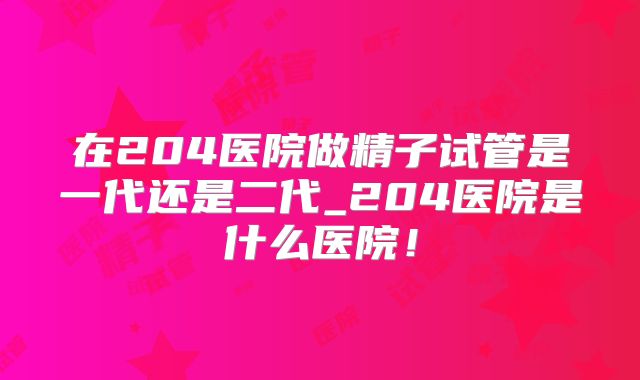 在204医院做精子试管是一代还是二代_204医院是什么医院!
