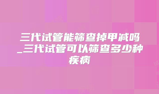 三代试管能筛查掉甲减吗_三代试管可以筛查多少种疾病