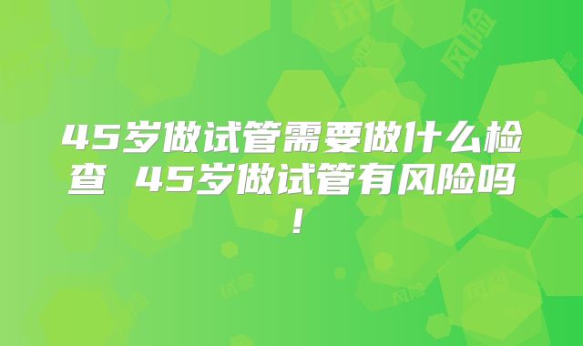 45岁做试管需要做什么检查 45岁做试管有风险吗!