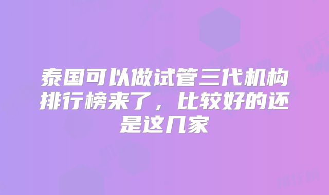 泰国可以做试管三代机构排行榜来了，比较好的还是这几家