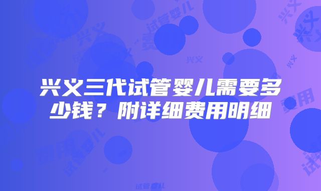 兴义三代试管婴儿需要多少钱？附详细费用明细